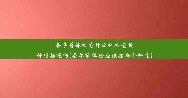 备孕前体检看什么科检查最好指标呢啊(备孕前体检应该挂哪个科室)