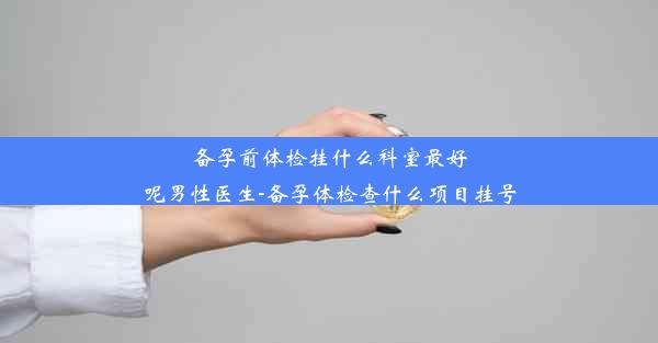 备孕前体检挂什么科室最好呢男性医生-备孕体检查什么项目挂号