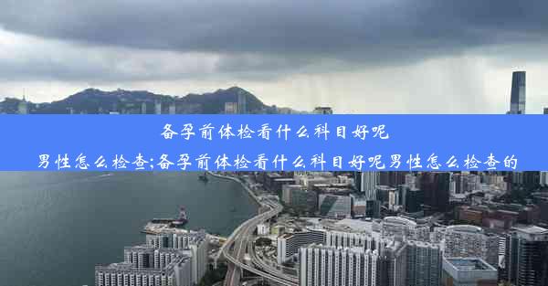 备孕前体检看什么科目好呢男性怎么检查;备孕前体检看什么科目好呢男性怎么检查的