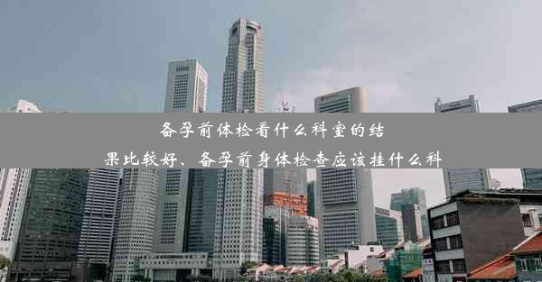 备孕前体检看什么科室的结果比较好、备孕前身体检查应该挂什么科