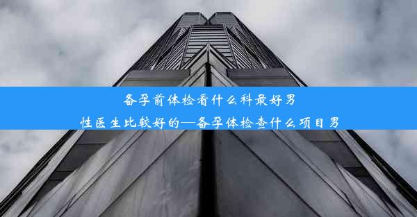 备孕前体检看什么科最好男性医生比较好的—备孕体检查什么项目男