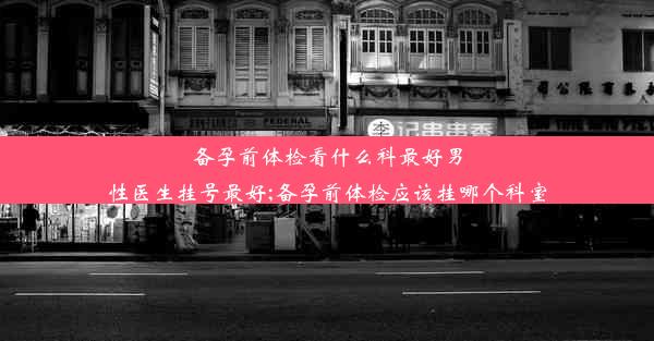 备孕前体检看什么科最好男性医生挂号最好;备孕前体检应该挂哪个科室