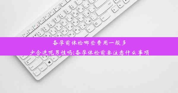 备孕前体检哪些费用一般多少合适呢男性吗;备孕体检前要注意什么事项