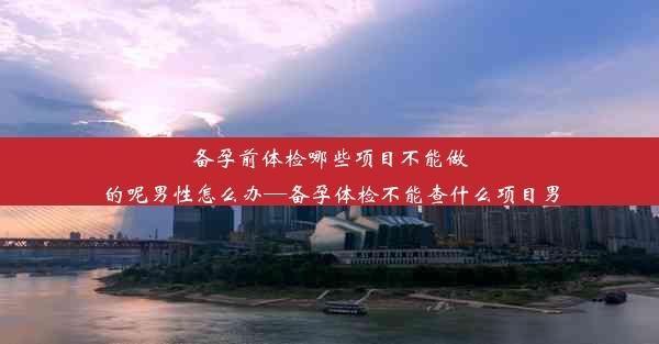 备孕前体检哪些项目不能做的呢男性怎么办—备孕体检不能查什么项目男