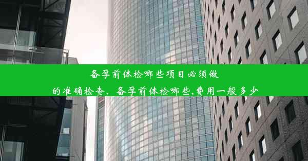 备孕前体检哪些项目必须做的准确检查、备孕前体检哪些,费用一般多少