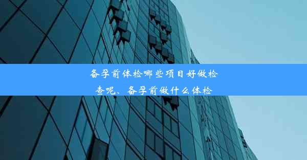 备孕前体检哪些项目好做检查呢、备孕前做什么体检