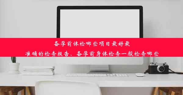 备孕前体检哪些项目最好最准确的检查报告、备孕前身体检查一般检查哪些