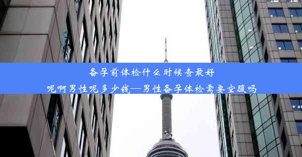 备孕前体检什么时候查最好呢啊男性呢多少钱—男性备孕体检需要空腹吗