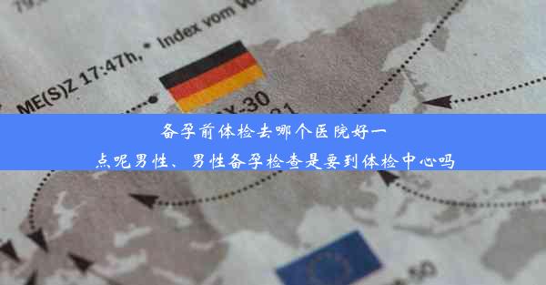 备孕前体检去哪个医院好一点呢男性、男性备孕检查是要到体检中心吗