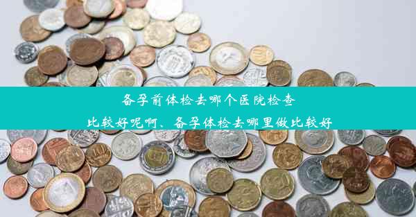 备孕前体检去哪个医院检查比较好呢啊、备孕体检去哪里做比较好