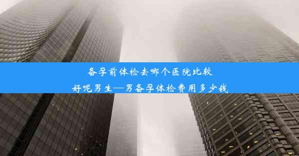 备孕前体检去哪个医院比较好呢男生—男备孕体检费用多少钱