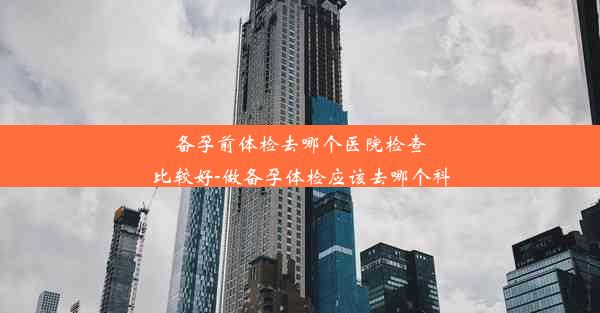 备孕前体检去哪个医院检查比较好-做备孕体检应该去哪个科