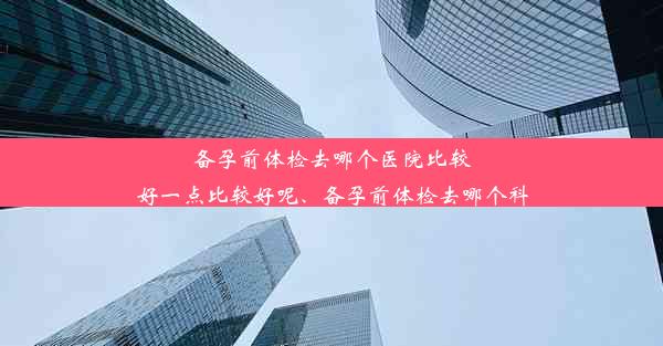 备孕前体检去哪个医院比较好一点比较好呢、备孕前体检去哪个科