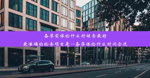 备孕前体检什么时候查最好最准确的检查项目是—备孕体检什么时间合适