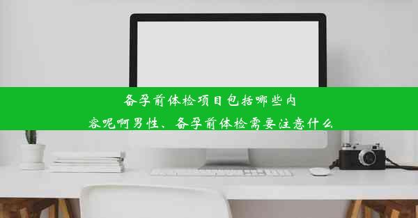 备孕前体检项目包括哪些内容呢啊男性、备孕前体检需要注意什么