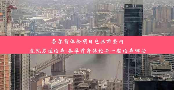 备孕前体检项目包括哪些内容呢男性检查-备孕前身体检查一般检查哪些