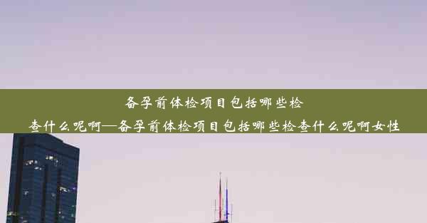 备孕前体检项目包括哪些检查什么呢啊—备孕前体检项目包括哪些检查什么呢啊女性