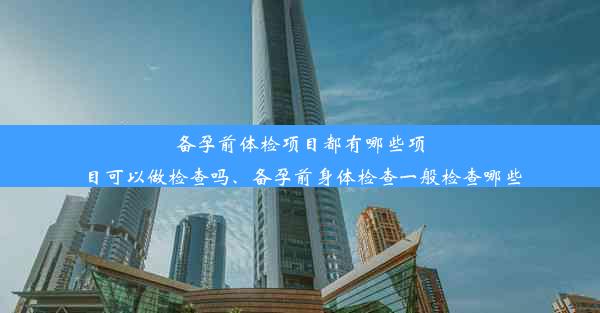 备孕前体检项目都有哪些项目可以做检查吗、备孕前身体检查一般检查哪些