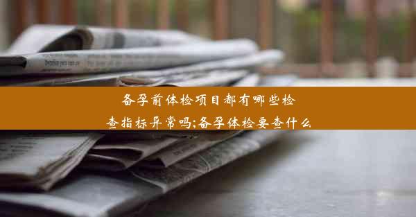 备孕前体检项目都有哪些检查指标异常吗;备孕体检要查什么