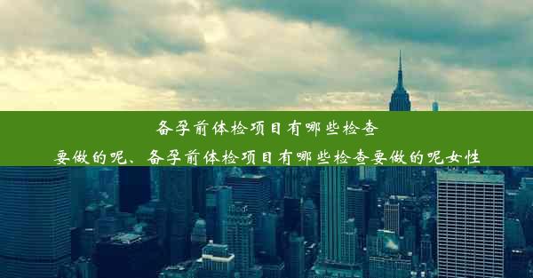 备孕前体检项目有哪些检查要做的呢、备孕前体检项目有哪些检查要做的呢女性