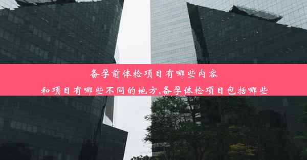 备孕前体检项目有哪些内容和项目有哪些不同的地方,备孕体检项目包括哪些