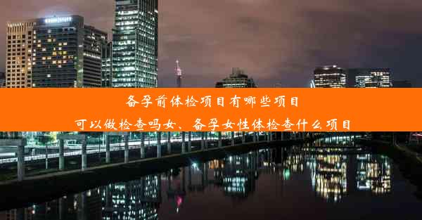 备孕前体检项目有哪些项目可以做检查吗女、备孕女性体检查什么项目