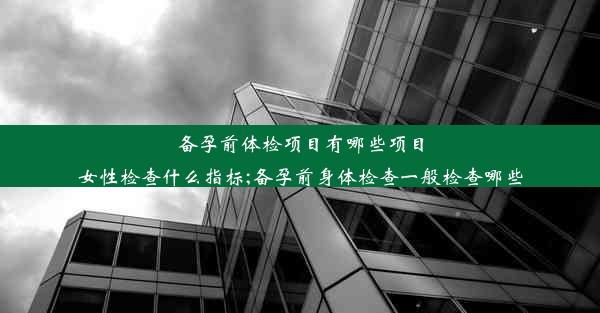 备孕前体检项目有哪些项目女性检查什么指标;备孕前身体检查一般检查哪些