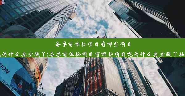 备孕前体检项目有哪些项目呢为什么要空腹了;备孕前体检项目有哪些项目呢为什么要空腹了抽血