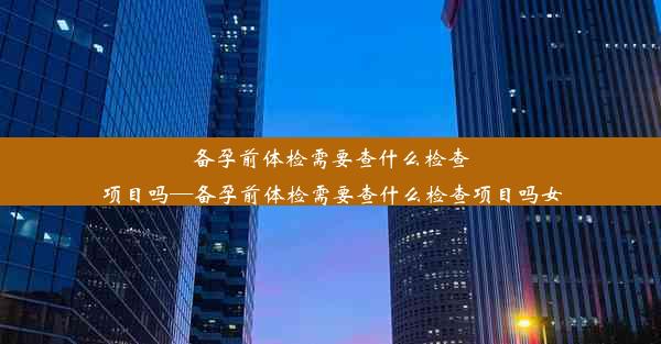 备孕前体检需要查什么检查项目吗—备孕前体检需要查什么检查项目吗女