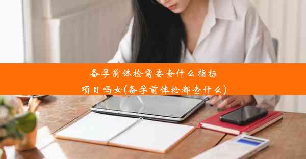 备孕前体检需要查什么指标项目吗女(备孕前体检都查什么)