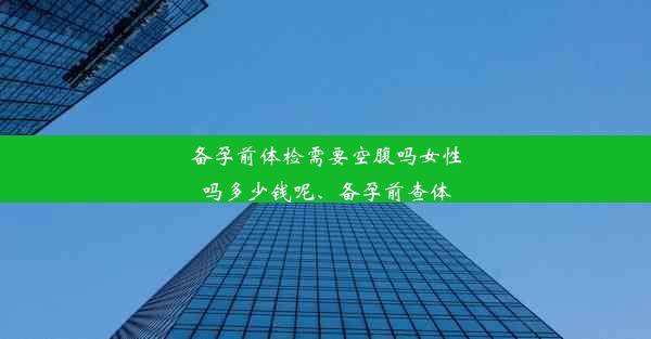 备孕前体检需要空腹吗女性吗多少钱呢、备孕前查体