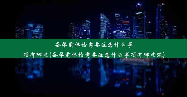 备孕前体检需要注意什么事项有哪些(备孕前体检需要注意什么事项有哪些呢)