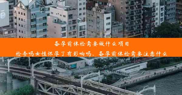 备孕前体检需要做什么项目检查吗女性怀孕了有影响吗、备孕前体检需要注意什么