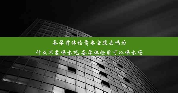 备孕前体检需要空腹去吗为什么不能喝水呢,备孕体检前可以喝水吗