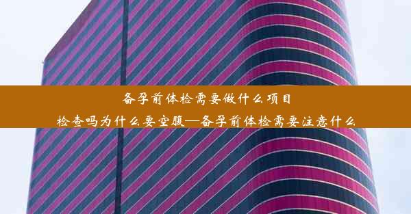 备孕前体检需要做什么项目检查吗为什么要空腹—备孕前体检需要注意什么