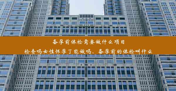 备孕前体检需要做什么项目检查吗女性怀孕了能做吗、备孕前的体检叫什么