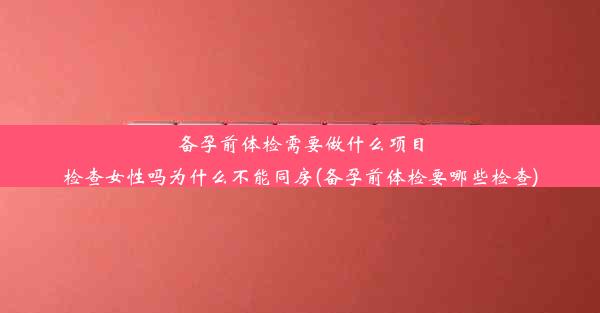 备孕前体检需要做什么项目检查女性吗为什么不能同房(备孕前体检要哪些检查)