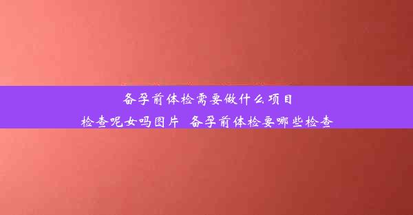 备孕前体检需要做什么项目检查呢女吗图片_备孕前体检要哪些检查