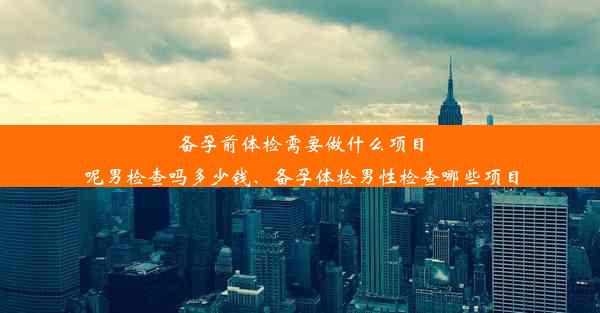 备孕前体检需要做什么项目呢男检查吗多少钱、备孕体检男性检查哪些项目