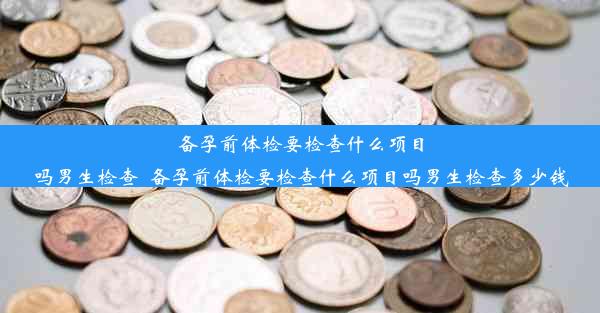 备孕前体检要检查什么项目吗男生检查_备孕前体检要检查什么项目吗男生检查多少钱