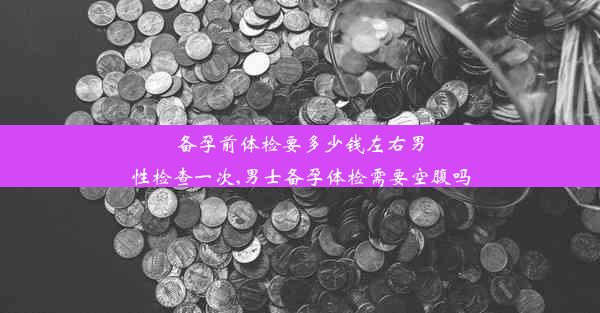 备孕前体检要多少钱左右男性检查一次,男士备孕体检需要空腹吗