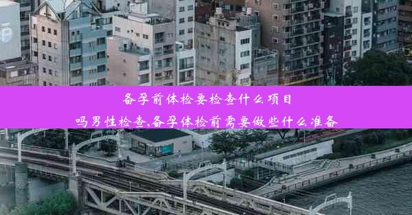 备孕前体检要检查什么项目吗男性检查,备孕体检前需要做些什么准备