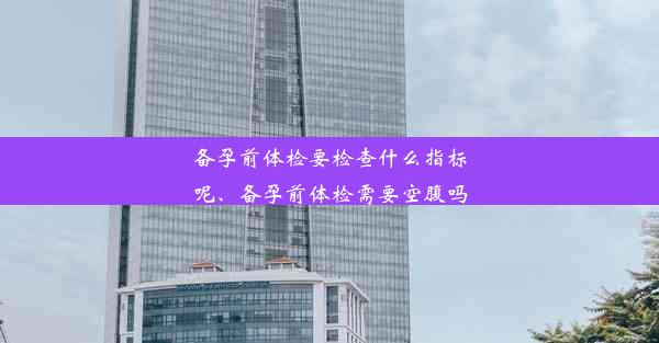 备孕前体检要检查什么指标呢、备孕前体检需要空腹吗