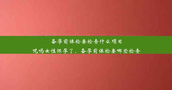 备孕前体检要检查什么项目呢吗女性怀孕了、备孕前体检要哪些检查