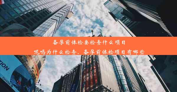 备孕前体检要检查什么项目呢吗为什么检查、备孕前体检项目有哪些