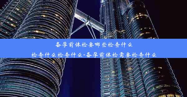 备孕前体检要哪些检查什么检查什么检查什么-备孕前体检需要检查什么