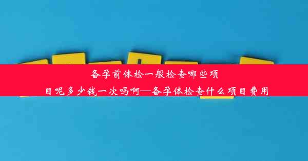 备孕前体检一般检查哪些项目呢多少钱一次吗啊—备孕体检查什么项目费用