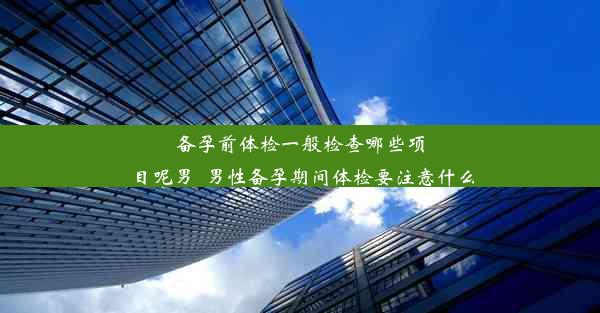 备孕前体检一般检查哪些项目呢男_男性备孕期间体检要注意什么