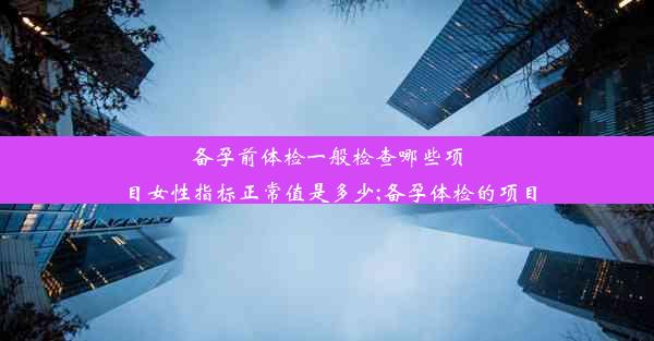 备孕前体检一般检查哪些项目女性指标正常值是多少;备孕体检的项目