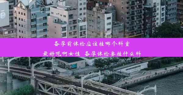 备孕前体检应该挂哪个科室最好呢啊女性_备孕体检要挂什么科